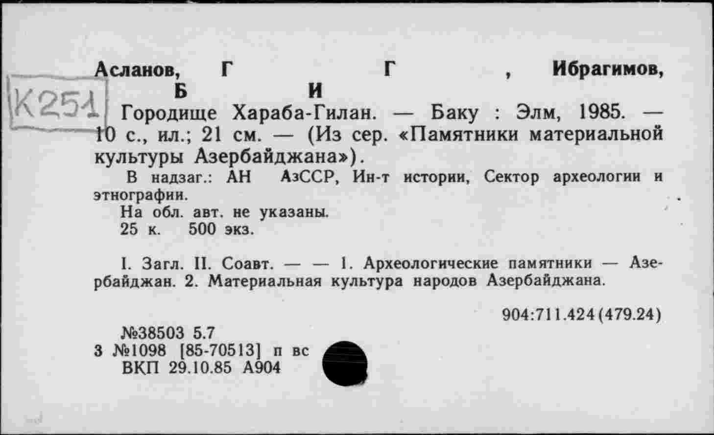 ﻿Ибрагимов,
Г
Асланов, Г
I ’УО1" и	Б	и
Городище Хараба-Гилан. — Баку : Элм, 1985. — ГО с., ил.; 21 см. — (Из сер. «Памятники материальной культуры Азербайджана»).
В надзаг.: АН АзССР, Ин-т истории, Сектор археологии и
этнографии.
На обл. авт. не указаны.
25 к. 500 экз.
І. Загл. II. Соавт. — — 1. Археологические памятники — Азербайджан. 2. Материальная культура народов Азербайджана.
№38503 5.7
3 №1098 [85-70513] п вс ВКП 29.10.85 А904
904:711.424(479.24)